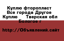 Куплю фторопласт - Все города Другое » Куплю   . Тверская обл.,Бологое г.